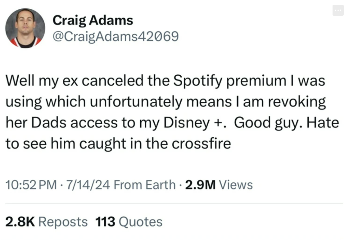 screenshot - Craig Adams Well my ex canceled the Spotify premium I was using which unfortunately means I am revoking her Dads access to my Disney . Good guy. Hate to see him caught in the crossfire 71424 From Earth 2.9M Views Reposts 113 Quotes